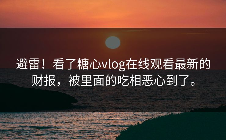避雷！看了糖心vlog在线观看最新的财报，被里面的吃相恶心到了。