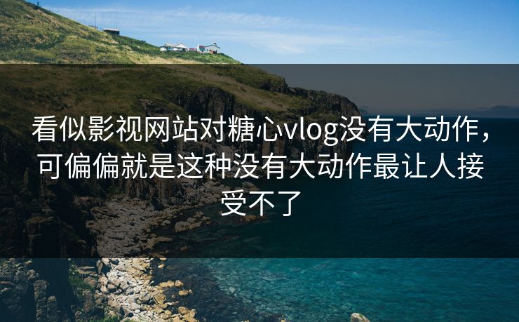 看似影视网站对糖心vlog没有大动作，可偏偏就是这种没有大动作最让人接受不了