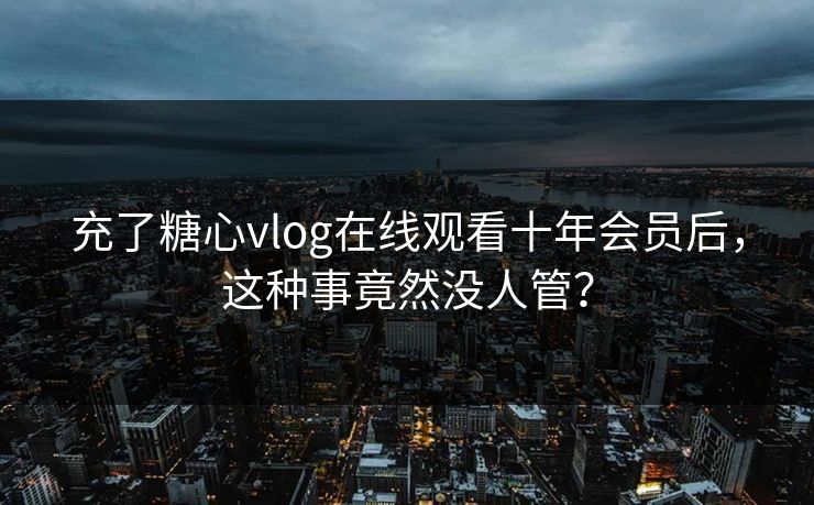充了糖心vlog在线观看十年会员后，这种事竟然没人管？