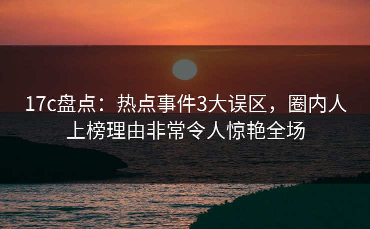 17c盘点：热点事件3大误区，圈内人上榜理由非常令人惊艳全场