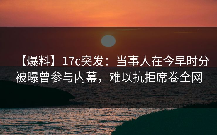 【爆料】17c突发：当事人在今早时分被曝曾参与内幕，难以抗拒席卷全网