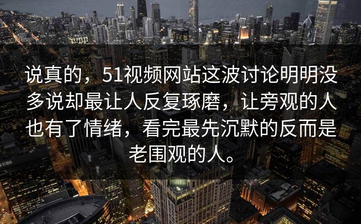说真的，51视频网站这波讨论明明没多说却最让人反复琢磨，让旁观的人也有了情绪，看完最先沉默的反而是老围观的人。