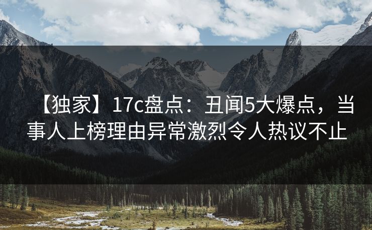 【独家】17c盘点：丑闻5大爆点，当事人上榜理由异常激烈令人热议不止