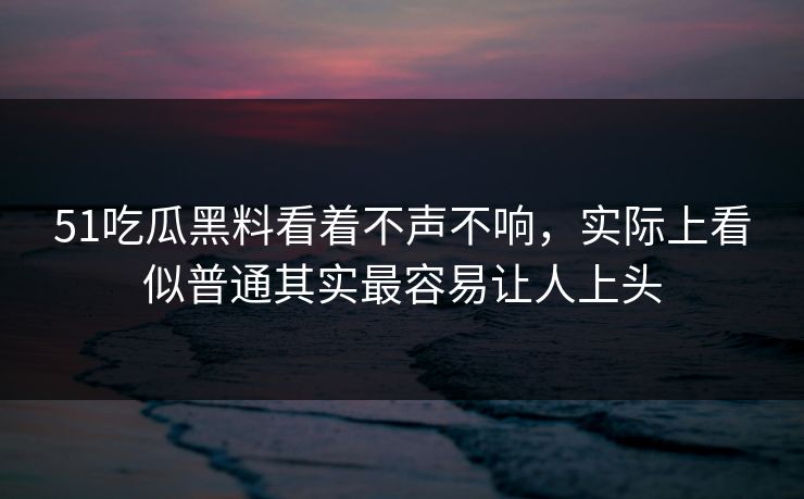 51吃瓜黑料看着不声不响，实际上看似普通其实最容易让人上头