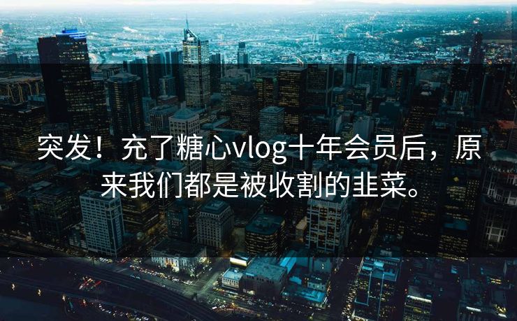 突发！充了糖心vlog十年会员后，原来我们都是被收割的韭菜。