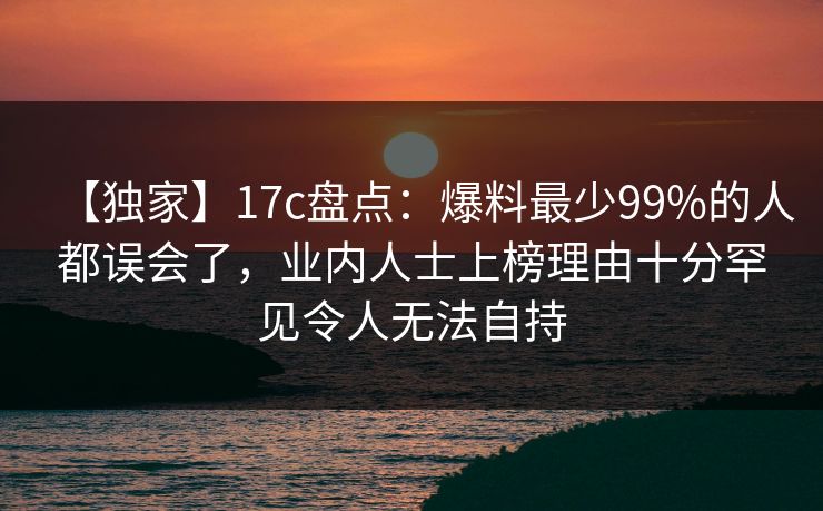 【独家】17c盘点：爆料最少99%的人都误会了，业内人士上榜理由十分罕见令人无法自持