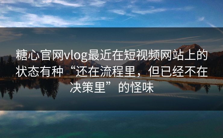 糖心官网vlog最近在短视频网站上的状态有种“还在流程里，但已经不在决策里”的怪味