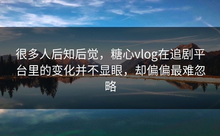 很多人后知后觉，糖心vlog在追剧平台里的变化并不显眼，却偏偏最难忽略