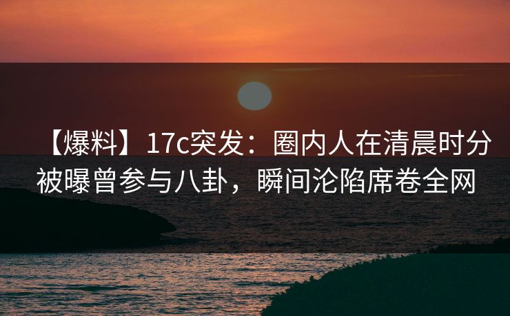 【爆料】17c突发：圈内人在清晨时分被曝曾参与八卦，瞬间沦陷席卷全网