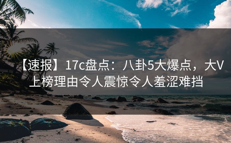 【速报】17c盘点：八卦5大爆点，大V上榜理由令人震惊令人羞涩难挡