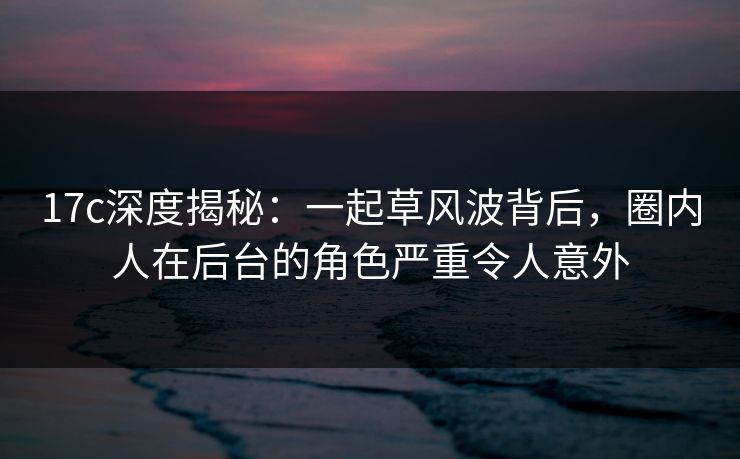 17c深度揭秘：一起草风波背后，圈内人在后台的角色严重令人意外