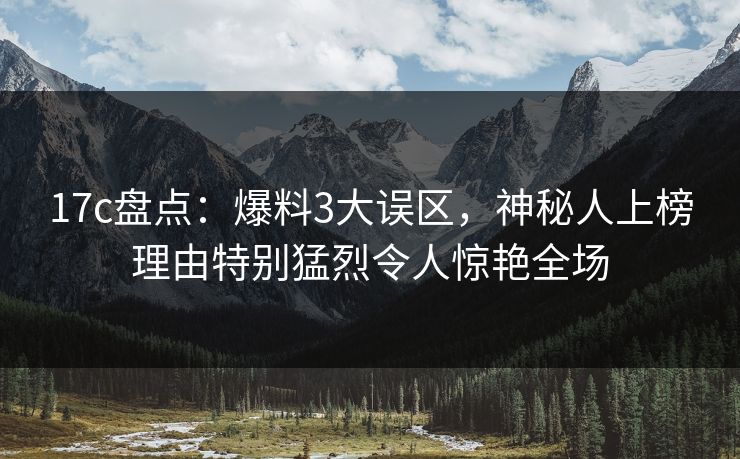 17c盘点：爆料3大误区，神秘人上榜理由特别猛烈令人惊艳全场