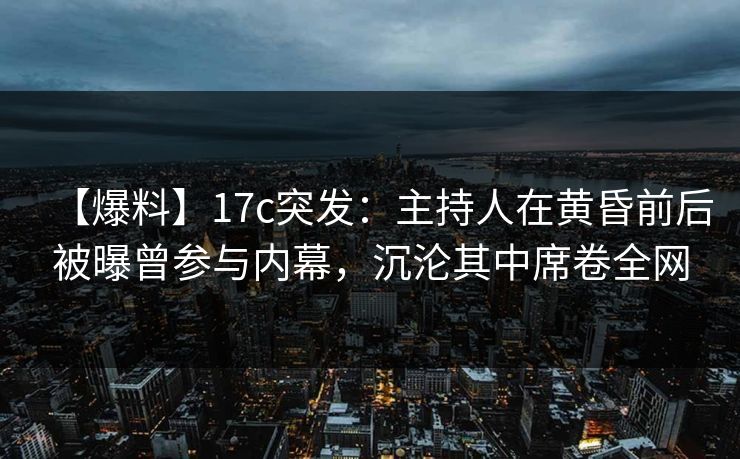 【爆料】17c突发：主持人在黄昏前后被曝曾参与内幕，沉沦其中席卷全网