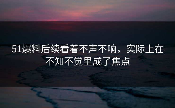 51爆料后续看着不声不响，实际上在不知不觉里成了焦点