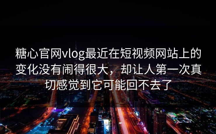 糖心官网vlog最近在短视频网站上的变化没有闹得很大，却让人第一次真切感觉到它可能回不去了
