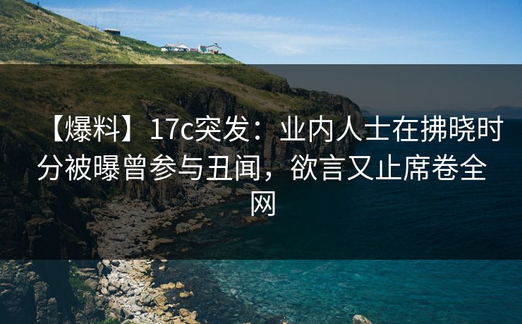【爆料】17c突发：业内人士在拂晓时分被曝曾参与丑闻，欲言又止席卷全网