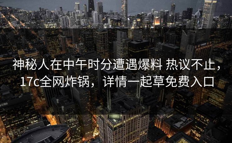 神秘人在中午时分遭遇爆料 热议不止，17c全网炸锅，详情一起草免费入口