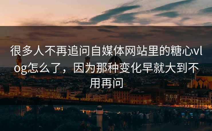 很多人不再追问自媒体网站里的糖心vlog怎么了，因为那种变化早就大到不用再问