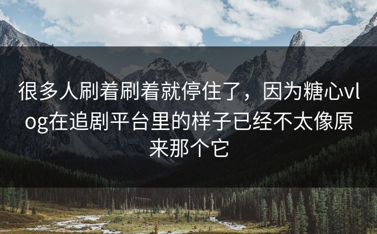 很多人刷着刷着就停住了，因为糖心vlog在追剧平台里的样子已经不太像原来那个它