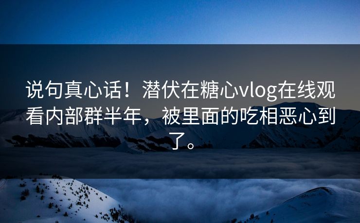说句真心话！潜伏在糖心vlog在线观看内部群半年，被里面的吃相恶心到了。