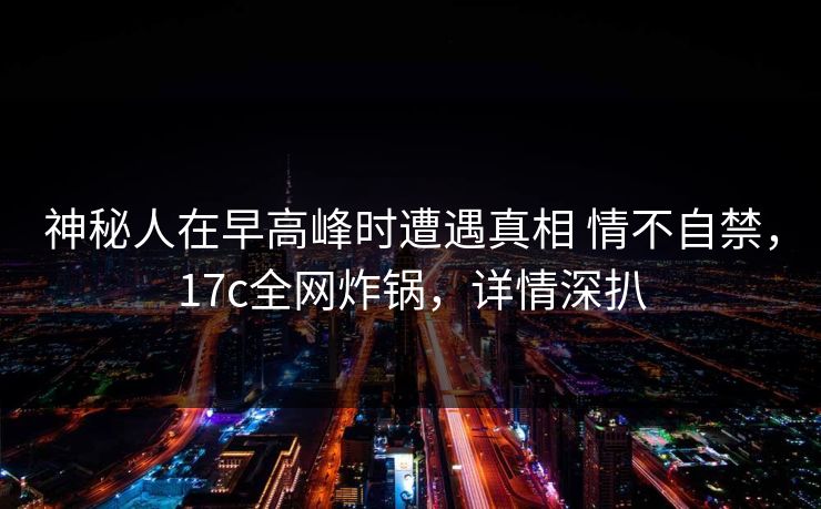 神秘人在早高峰时遭遇真相 情不自禁，17c全网炸锅，详情深扒