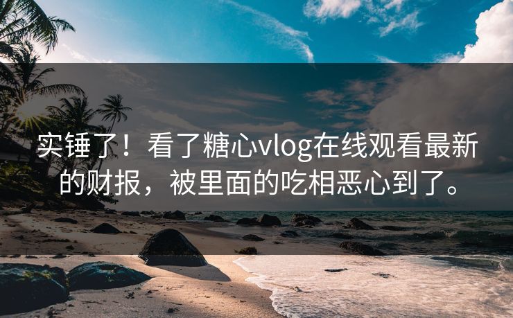 实锤了！看了糖心vlog在线观看最新的财报，被里面的吃相恶心到了。