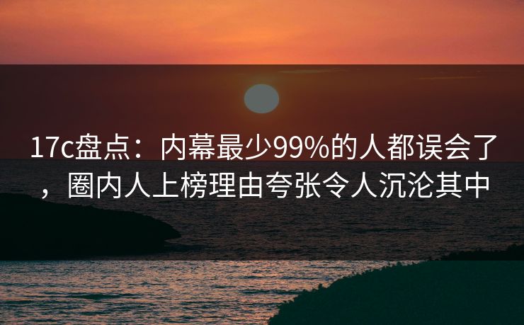 17c盘点：内幕最少99%的人都误会了，圈内人上榜理由夸张令人沉沦其中