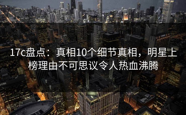 17c盘点：真相10个细节真相，明星上榜理由不可思议令人热血沸腾