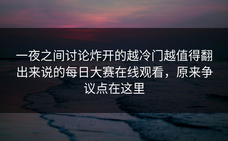 一夜之间讨论炸开的越冷门越值得翻出来说的每日大赛在线观看，原来争议点在这里