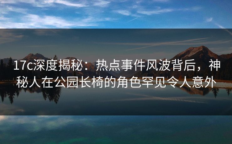 17c深度揭秘：热点事件风波背后，神秘人在公园长椅的角色罕见令人意外