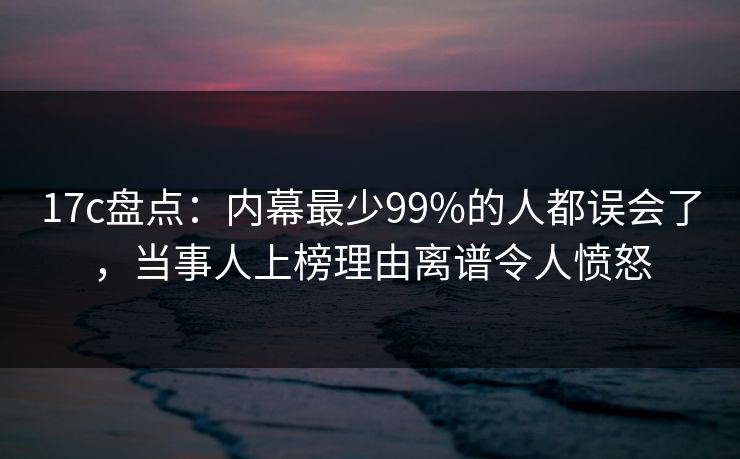 17c盘点：内幕最少99%的人都误会了，当事人上榜理由离谱令人愤怒