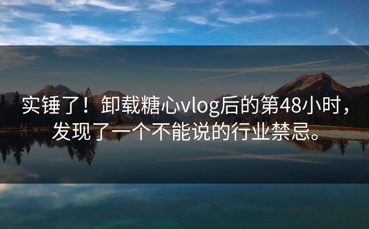 实锤了！卸载糖心vlog后的第48小时，发现了一个不能说的行业禁忌。
