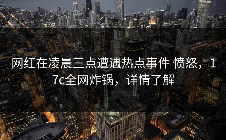 网红在凌晨三点遭遇热点事件 愤怒，17c全网炸锅，详情了解