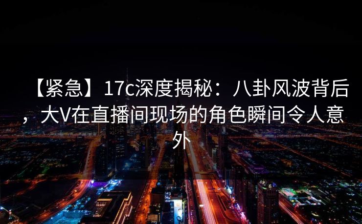 【紧急】17c深度揭秘：八卦风波背后，大V在直播间现场的角色瞬间令人意外