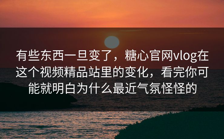 有些东西一旦变了，糖心官网vlog在这个视频精品站里的变化，看完你可能就明白为什么最近气氛怪怪的