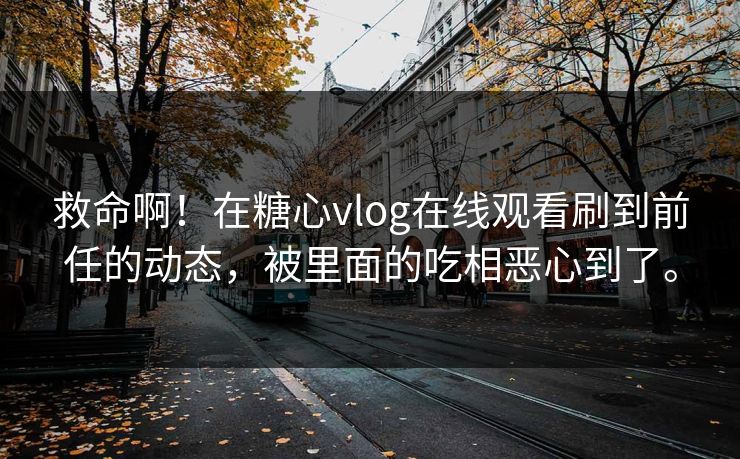 救命啊！在糖心vlog在线观看刷到前任的动态，被里面的吃相恶心到了。