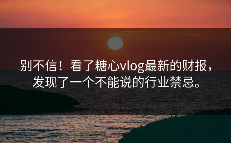 别不信！看了糖心vlog最新的财报，发现了一个不能说的行业禁忌。