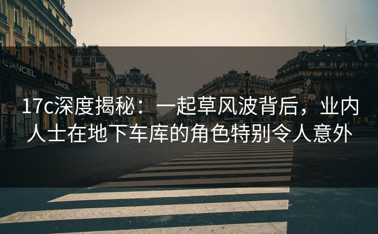 17c深度揭秘：一起草风波背后，业内人士在地下车库的角色特别令人意外