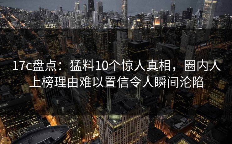 17c盘点：猛料10个惊人真相，圈内人上榜理由难以置信令人瞬间沦陷