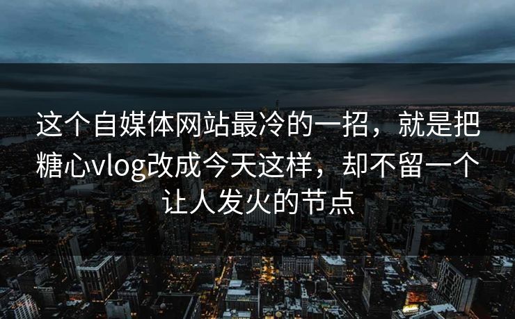 这个自媒体网站最冷的一招，就是把糖心vlog改成今天这样，却不留一个让人发火的节点