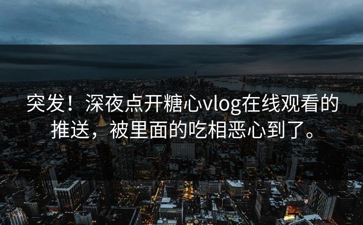 突发！深夜点开糖心vlog在线观看的推送，被里面的吃相恶心到了。